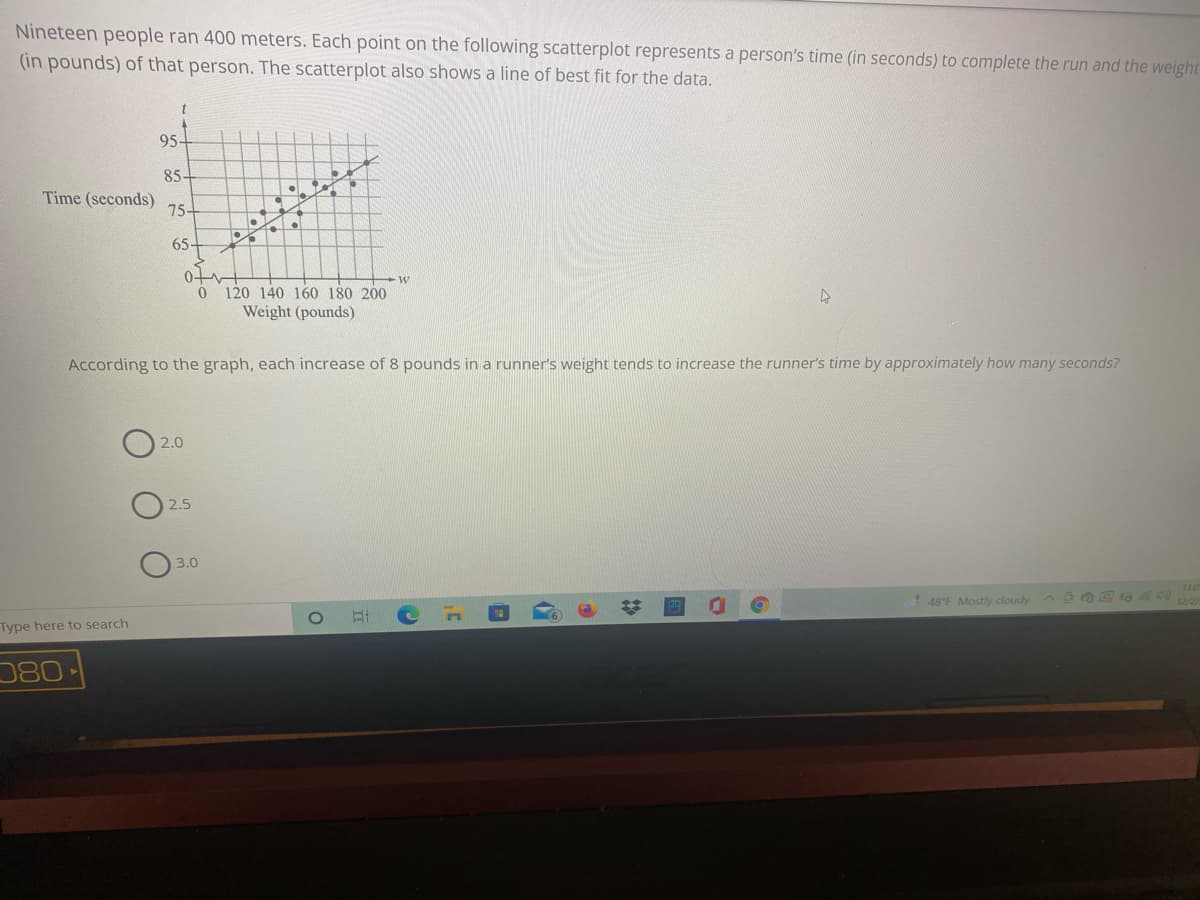 Nineteen people ran 400 meters. Each point on the following scatterplot represents a person's time (in seconds) to complete the run and the weight
(in pounds) of that person. The scatterplot also shows a line of best fit for the data.
t
95-
85-
Time (seconds)
75-
65-
0
120 140 160 180 200
Weight (pounds)
According to the graph, each increase of 8 pounds in a runner's weight tends to increase the runner's time by approximately how many seconds?
2.0
2.5
3.0
! 48°F Mostly cloudy
Type here to search
080
