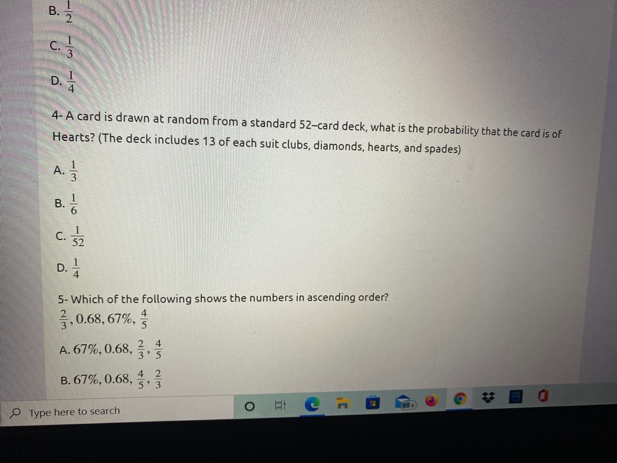 B.
4- A card is drawn at random from a standard 52-card deck, what is the probability that the card is of
Hearts? (The deck includes 13 of each suit clubs, diamonds, hearts, and spades)
А.
C.
52
1
D.
4
5- Which of the following shows the numbers in ascending order?
0.68, 67%,
5
2 4
A. 67%, 0.68,
3 5
4 2
B. 67%, 0.68,
5 3
99+
Type here to search
1/31/
B.
