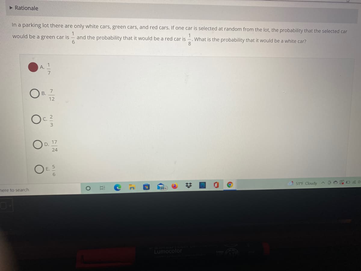 > Rationale
In a parking lot there are only white cars, green cars, and red cars. If one car is selected at random from the lot, the probability that the selected car
1
What is the probability that it would be a white car?
8.
would be a green car is
and the probability that it would be a red car is
6.
A.
7
В.
12
C.
3
17
D.
24
E.
%23
51°F Cloudy
E O E 0
nere to search
Lumocolor
