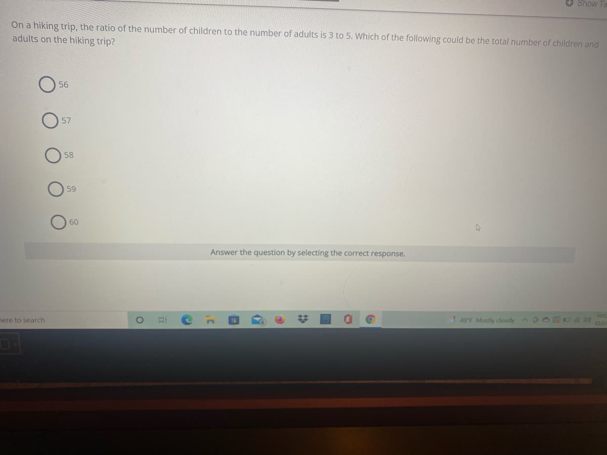 + Show
On a hiking trip, the ratio of the number of children to the number of adults is 3 to 5. Which of the following could be the total number of children and
adults on the hiking trip?
56
57
58
59
60
Answer the question by selecting the correct response.
101
nere to search
48°F Mostly dloudy
12/2
%23
