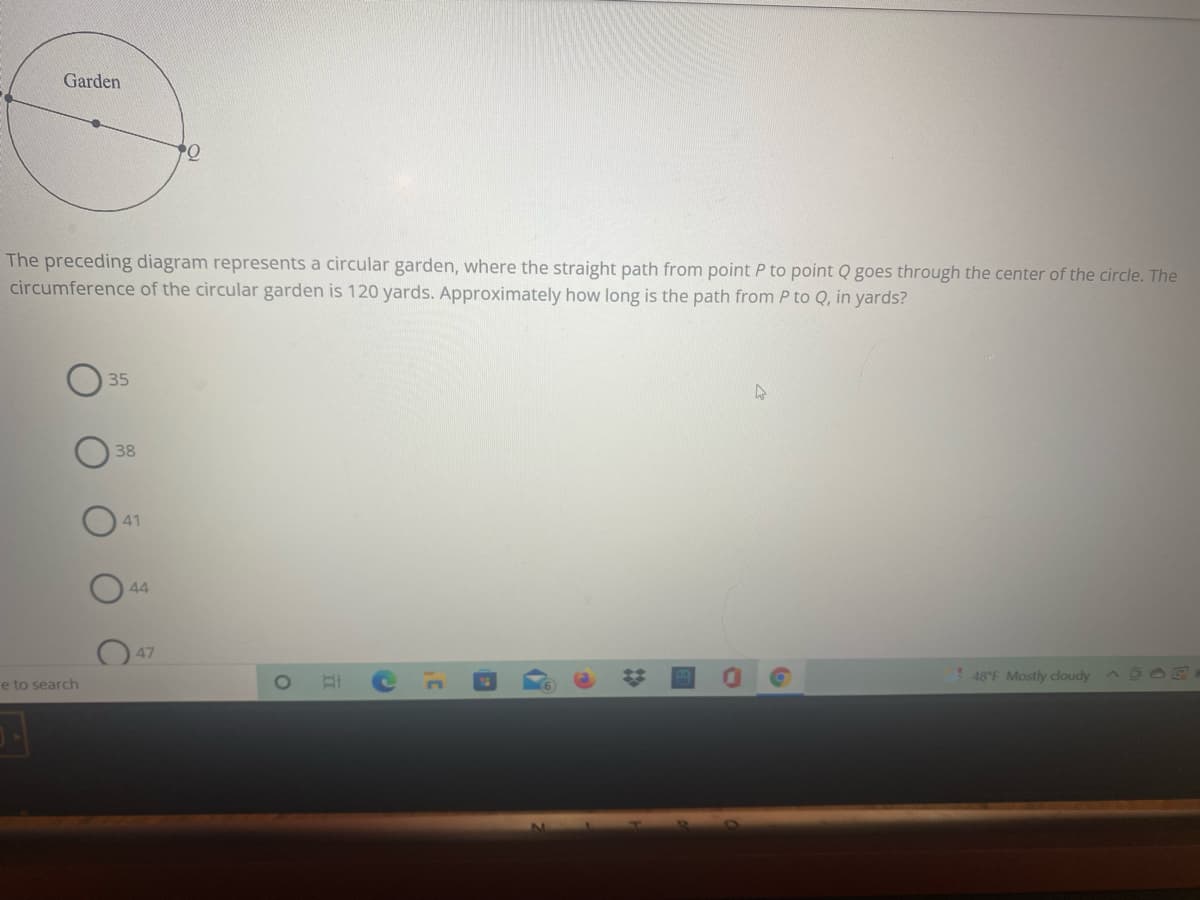 Garden
The preceding diagram represents a circular garden, where the straight path from point P to point Q goes through the center of the circle. The
circumference of the circular garden is 120 yards. Approximately how long is the path from P to Q, in yards?
35
38
41
44
47
48°F Mostly cloudy
e to search
