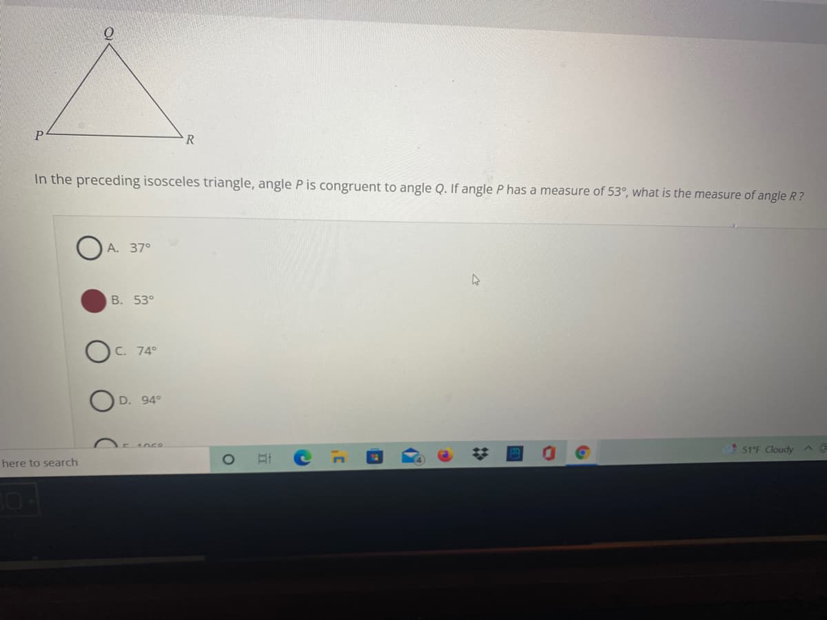 In the preceding isosceles triangle, angle P is congruent to angle Q. If angle P has a measure of 53°, what is the measure of angle R?
A. 37°
B. 53°
C. 74°
D. 94°
1059
51°F Cloudy
here to search
