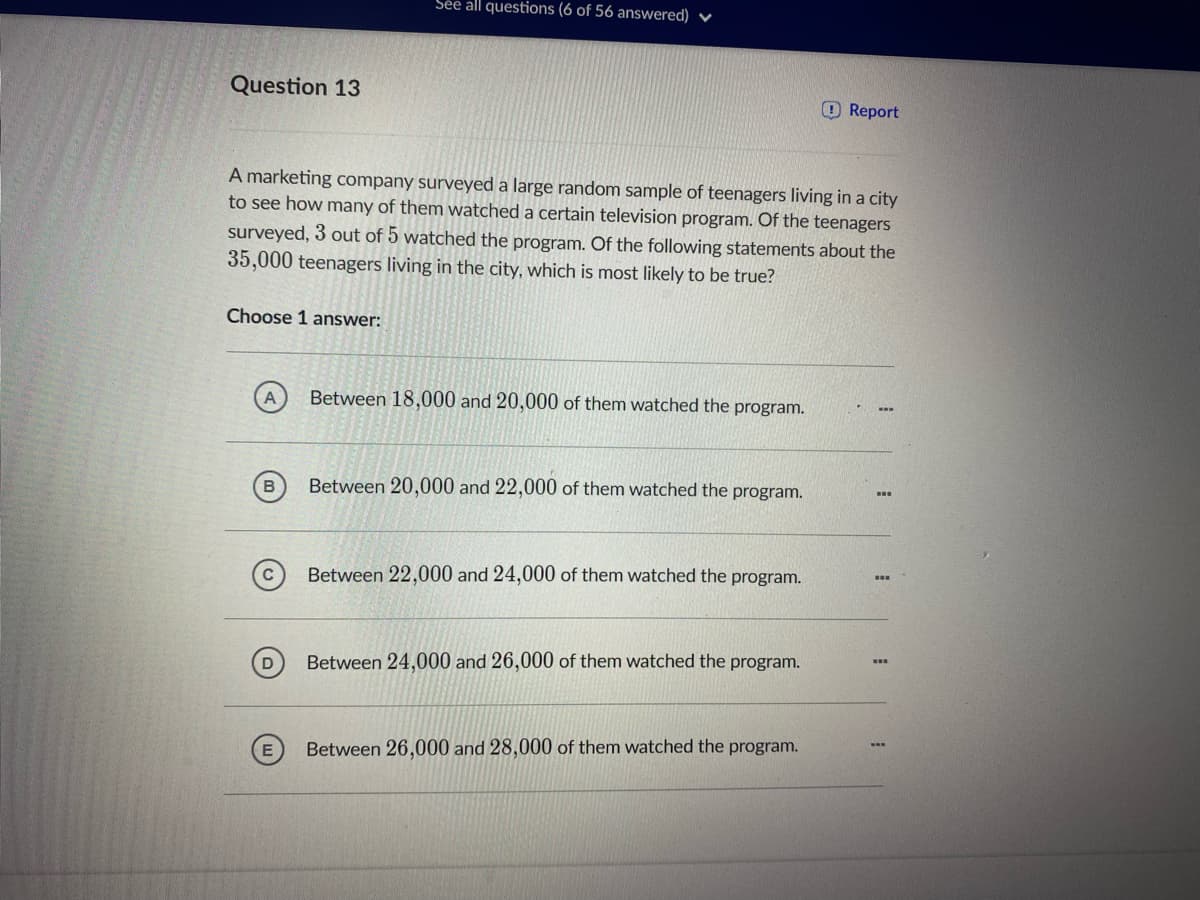 Sée all questions (6 of 56 answered) ♥
Question 13
O Report
A marketing company surveyed a large random sample of teenagers living in a city
to see how many of them watched a certain television program. Of the teenagers
surveyed, 3 out of 5 watched the program. Of the following statements about the
35,000 teenagers living in the city, which is most likely to be true?
Choose 1 answer:
А
Between 18,000 and 20,000 of them watched the program.
Between 20,000 and 22,000 of them watched the program.
Between 22,000 and 24,000 of them watched the program.
Between 24,000 and 26,000 of them watched the program.
Between 26,000 and 28,000 of them watched the program.
