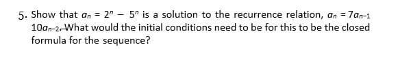 5. Show that an = 2" - 5" is a solution to the recurrence relation, an = 7an-1
10an-2-What would the initial conditions need to be for this to be the closed
formula for the sequence?
