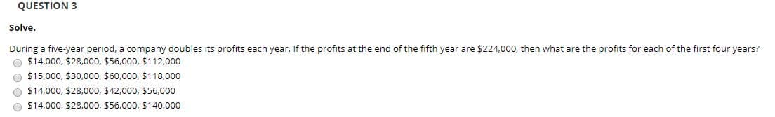 QUESTION 3
Solve.
During a five-year period, a company doubles its profits each year. If the profits at the end of the fifth year are $224,000, then what are the profits for each of the first four years?
O $14,000, $28,000, $56,000, $112,000
O $15,000, $30,000, $60,000, $118,000
O $14,000, $28,000, $42,000, $56,000
O $14,000, $28,000, $56,000, $140,000
