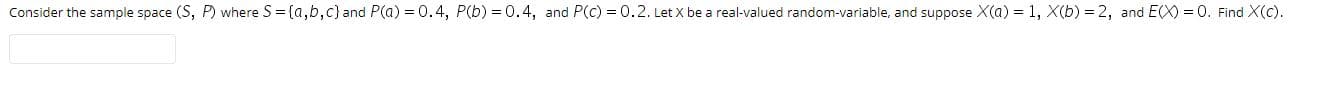 Consider the sample space (S, P) where S = {a,b,c} and P(a) = 0.4, P(b) = 0.4, and P(c) = 0.2. Let X be a real-valued random-variable, and suppose X(a)
= 1, X(b) = 2, and
E(X) = 0. Find X(c).
