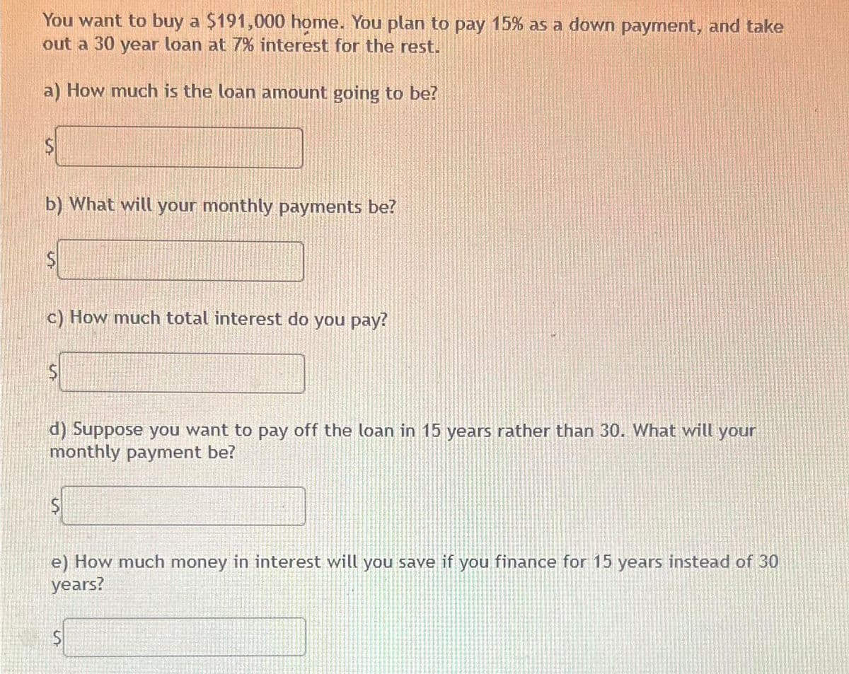 You want to buy a $191,000 home. You plan to pay 15% as a down payment, and take
out a 30 year loan at 7% interest for the rest.
a) How much is the loan amount going to be?
$
b) What will your monthly payments be?
$
c) How much total interest do you pay?
d) Suppose you want to pay off the loan in 15 years rather than 30. What will your
monthly payment be?
S
e) How much money in interest will you save if you finance for 15 years instead of 30
years?
$