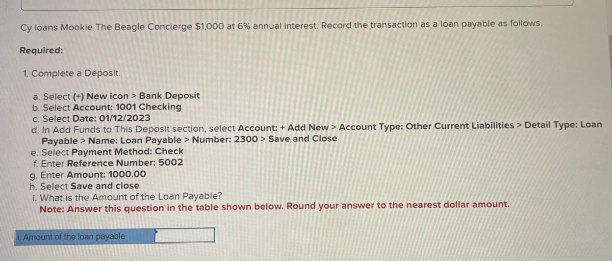 Cy loans Mookie The Beagle Concierge $1,000 at 6% annual interest. Record the transaction as a loan payable as follows.
Required:
1. Complete a Deposit.
a. Select (+) New icon > Bank Deposit
b. Select Account: 1001 Checking
c. Select Date: 01/12/2023
d. In Add Funds to This Deposit section, select Account: + Add New > Account Type: Other Current Liabilities > Detail Type: Loan
Payable > Name: Loan Payable> Number: 2300 > Save and Close
e. Select Payment Method: Check
f. Enter Reference Number: 5002
g. Enter Amount: 1000.00
h. Select Save and close
i. What is the Amount of the Loan Payable?
Note: Answer this question in the table shown below. Round your answer to the nearest dollar amount.
i. Amount of the loan payable