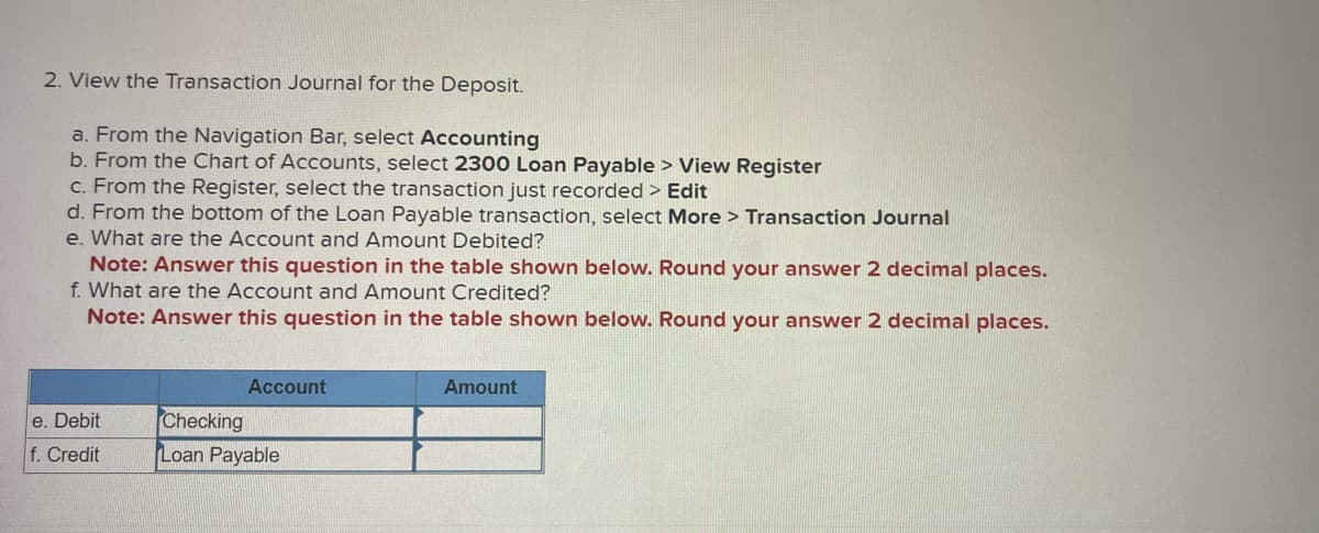 2. View the Transaction Journal for the Deposit.
a. From the Navigation Bar, select Accounting
b. From the Chart of Accounts, select 2300 Loan Payable> View Register
c. From the Register, select the transaction just recorded > Edit
d. From the bottom of the Loan Payable transaction, select More > Transaction Journal
e. What are the Account and Amount Debited?
Note: Answer this question in the table shown below. Round your answer 2 decimal places.
f. What are the Account and Amount Credited?
Note: Answer this question in the table shown below. Round your answer 2 decimal places.
e. Debit
f. Credit
Account
Checking
Loan Payable
Amount