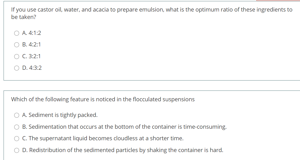 If you use castor oil, water, and acacia to prepare emulsion, what is the optimum ratio of these ingredients to
be taken?
A. 4:1:2
В. 4:2:1
C. 3:2:1
D. 4:3:2
Which of the following feature is noticed in the flocculated suspensions
A. Sediment is tightly packed.
B. Sedimentation that occurs at the bottom of the container is time-consuming.
C. The supernatant liquid becomes cloudless at a shorter time.
D. Redistribution of the sedimented particles by shaking the container is hard.
