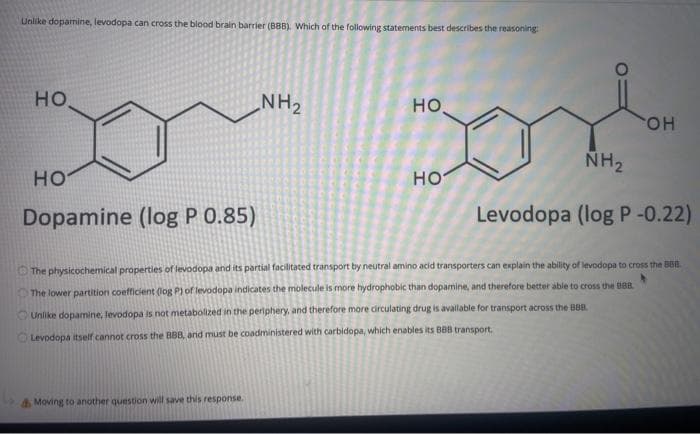 Unlike dopamine, levodopa can cross the blood brain barrier (BBB). Which of the following statements best describes the reasoning
Donm sond
но.
NH2
но,
HO.
NH2
но
но
Dopamine (log P 0.85)
Levodopa (log P-0.22)
The physicochemical properties of levodopa and its partial facilitated transport by neutral amino acid transporters can explain the ability of levodopa to cross the BBB
The lower partition coefficient (log P) of levodopa indicates the molecule is more hydrophobic than dopamine, and therefore better able to cross the B88
Unlike dopamine, levodopa is not metabolized in the periphery, and therefore more circulating drug is avallable for transport across the BBB.
OLevodopa itself cannot cross the BBB, and must be coadministered with carbidopa, which enables its BBB transport.
Moving to another question will save this response.
