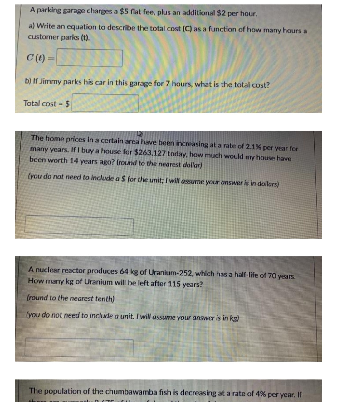 A parking garage charges a $5 flat fee, plus an additional $2 per hour.
a) Write an equation to describe the total cost (C) as a function of how many hours a
customer parks (t).
C (t) =
b) If Jimmy parks his car in this garage for 7 hours, what is the total cost?
Total cost = $
%3D
The home prices in a certain area have been increasing at a rate of 2.1% per year for
many years. If I buy a house for $263,127 today, how much would my house have
been worth 14 years ago? (round to the nearest dollar)
(you do not need to include a $ for the unit; I will assume your answer is in dollars)
A nuclear reactor produces 64 kg of Uranium-252, which has a half-life of 70 years.
How many kg of Uranium will be left after 115 years?
(round to the nearest tenth)
(you do not need to include a unit. I will assume your answer is in kg)
The population of the chumbawamba fish is decreasing at a rate of 4% per year. If
