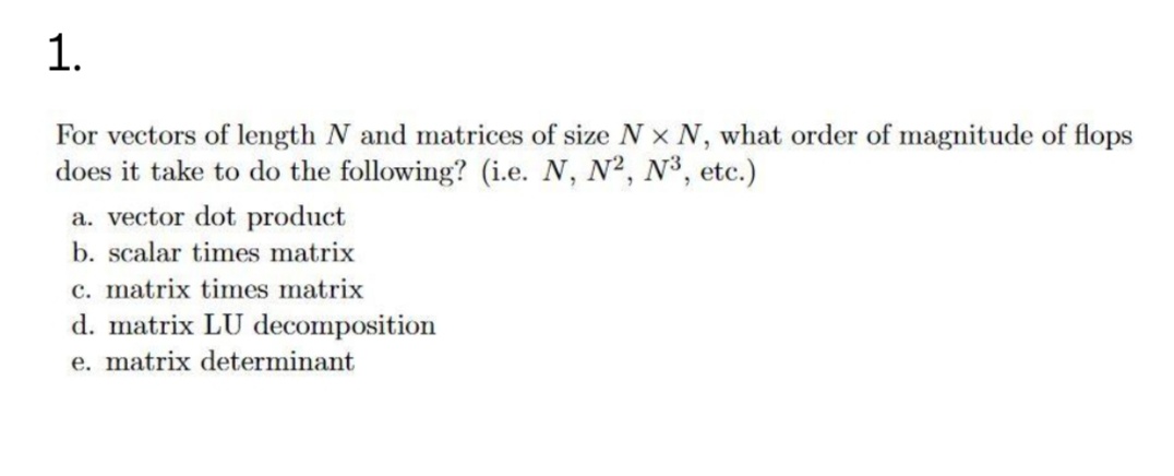 1.
For vectors of length N and matrices of size N x N, what order of magnitude of flops
does it take to do the following? (i.e. N, N2, N³, etc.)
a. vector dot product
b. scalar times matrix
c. matrix times matrix
d. matrix LU decomposition
e. matrix determinant
