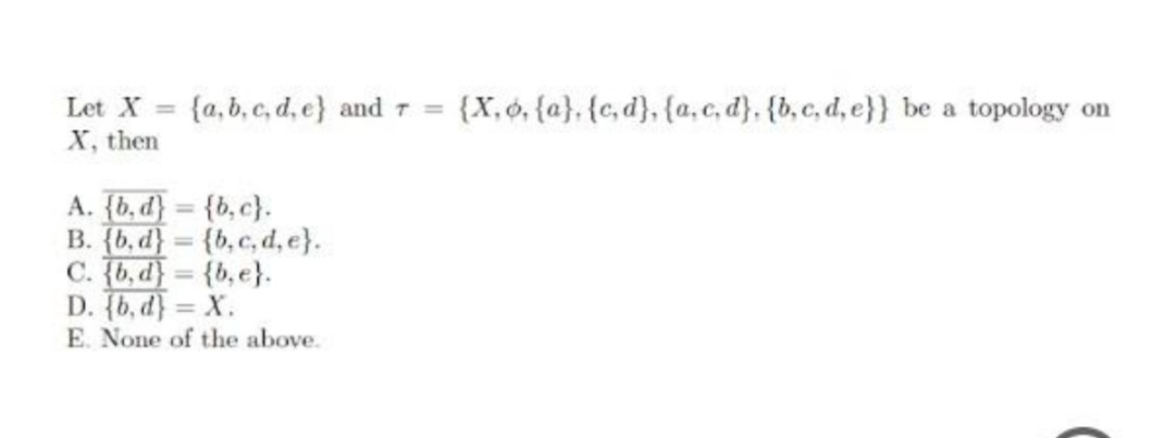 Let X =
{a, b, c, d, e} and 7 =
{X,ó, {a}, {c, d}, {a,c, d}, {b,c, d, e}} be a topology on
X, then
A. {b, d} = {b,c}.
B. {b, d} = {b,c, d, e}.
C. {b,d} = {b,e}.
D. (b, d} = X.
E. None of the above.
%3D
%3D
