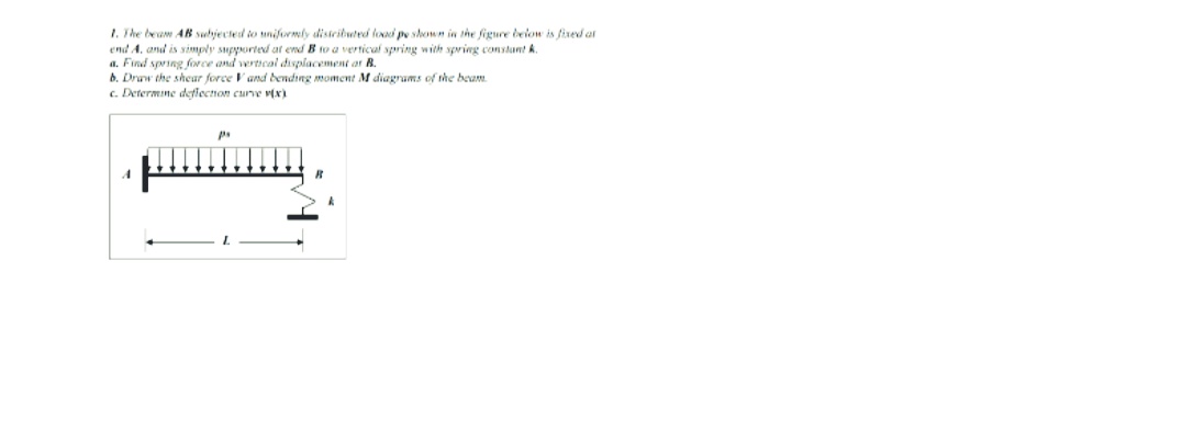 1. The beam AB suhjected to uniformly disteibuted loadi pe shown in the figure beion is fixed at
end A. and is simply supported at end B to a vertical spring with spring constant k.
a. Find spring force and vertieal displacement ar R.
6. Draw the shear force Vand bending moment M diagrams of the beam.
c. Determine defiecnon curve v(x)
