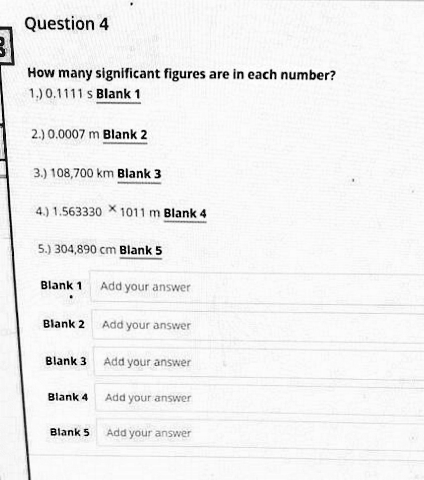 Question 4
How many significant figures are in each number?
1.) 0.1111 s Blank 1
2.) 0.0007 m Blank 2
3.) 108,700 km Blank 3
4.) 1.563330 X 1011 m Blank 4
5.) 304,890 cm Blank 5
Blank 1
Add your answer
Blank 2 Add your answer
Blank 3
Add your answer
Blank 4
Add your answer
Blank 5
Add your answer
