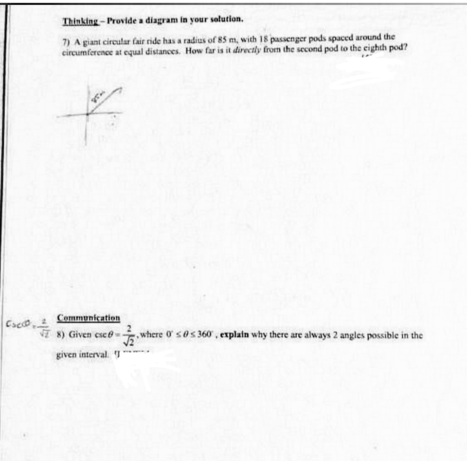 Thinking-Provide a diagram in your solution.
7) A giant circular fair ride has a radius of 85 m, with 18 passenger pods spaced around the
circumference at equal distances. How far is it directly from the second pod to the eighth pod?
Communication
Cacco 2
8) Given esc6-
,where 0 s0s 360, explain why there are always 2 angles possible in the
given interval. I
