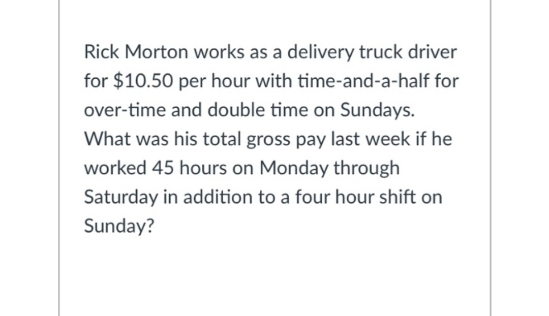 Rick Morton works as a delivery truck driver
for $10.50 per hour with time-and-a-half for
over-time and double time on Sundays.
What was his total gross pay last week if he
worked 45 hours on Monday through
Saturday in addition to a four hour shift on
Sunday?
