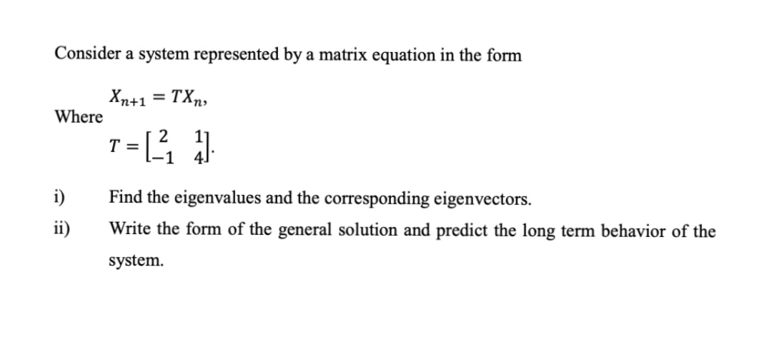 Consider a system represented by a matrix equation in the form
Xn+1 = TXn,
Where
i)
Find the eigenvalues and the corresponding eigenvectors.
ii)
Write the form of the general solution and predict the long term behavior of the
system.
