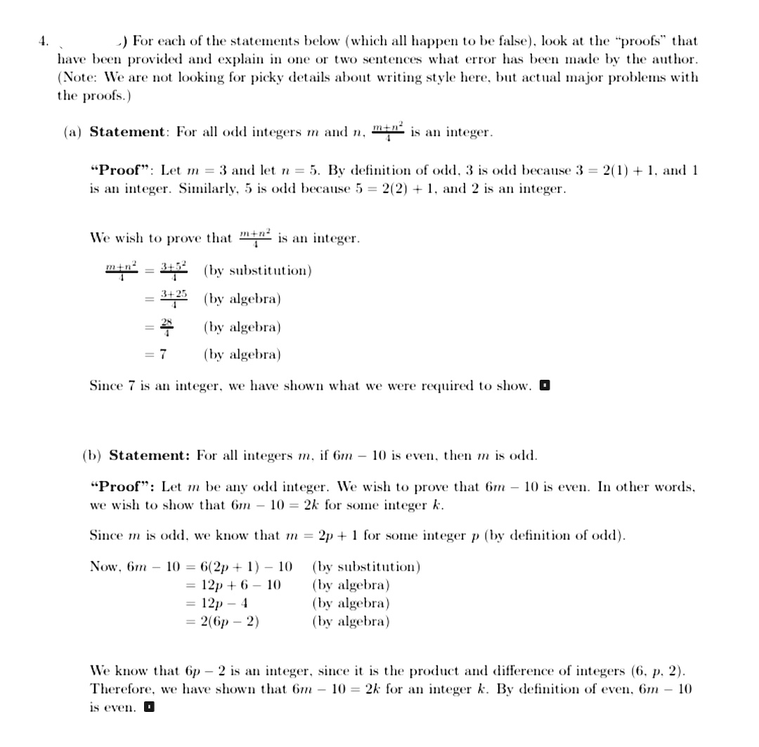 4.
-) For each of the statements below (which all happen to be false), look at the "proofs" that
have been provided and explain in one or two sentences what error has been made by the author.
(Note: We are not looking for picky details about writing style here, but actual major problems with
the proofs.)
(a) Statement: For all odd integers m and n,
mtn is an integer.
"Proof": Let m = 3 and let n = 5. By definition of odd, 3 is odd because 3 = 2(1) + 1, and 1
is an integer. Similarly, 5 is odd because 5 = 2(2) + 1, and 2 is an integer.
We wish to prove that ": is an integer.
min = 315 (by substitution)
2 (by algebra)
(by algebra)
= 7
(by algebra)
Since 7 is an integer, we have shown what we were required to show. O
(b) Statement: For all integers m, if 6m – 10 is even, then m is odd.
"Proof": Let m be any odd integer. We wish to prove that 6m - 10 is even. In other words,
we wish to show that 6m – 10 = 2k for some integer k.
Since m is odd, we know that m = 2p + 1 for some integer p (by definition of odd).
Now, 6m- 10 = 6(2p + 1) – 10
= 12p + 6 – 10
12р — 4
3D 2(бр — 2)
(by substitution)
(by algebra)
(by algebra)
(by algebra)
We know that 6p – 2 is an integer, since it is the product and difference of integers (6, p, 2).
Therefore, we have shown that 6m - 10 = 2k for an integer k. By definition of even, 6m – 10
is even. O
