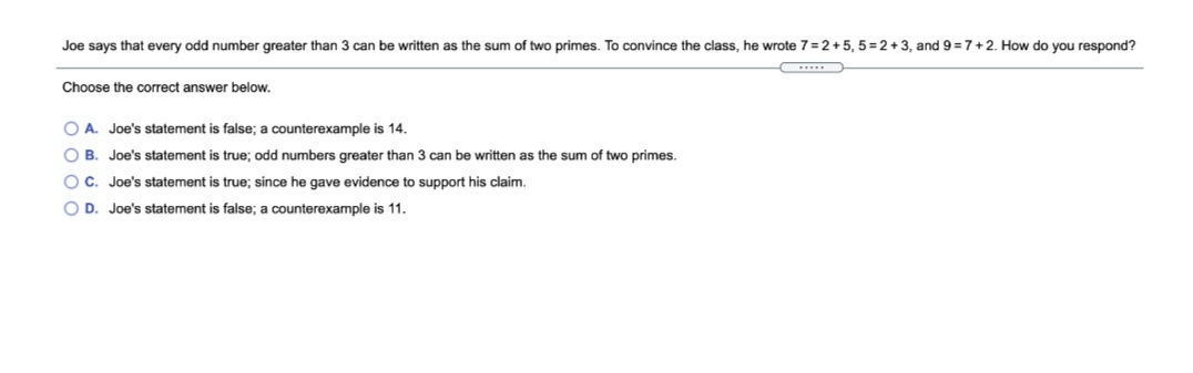 Joe says that every odd number greater than 3 can be written as the sum of two primes. To convince the class, he wrote 7 =2+5, 5=2+3, and 9 =7+2. How do you respond?
Choose the correct answer below.
O A. Joe's statement is false; a counterexample is 14.
O B. Joe's statement is true; odd numbers greater than 3 can be written as the sum of two primes.
OC. Joe's statement is true; since he gave evidence to support his claim.
O D. Joe's statement is false; a counterexample is 11.
