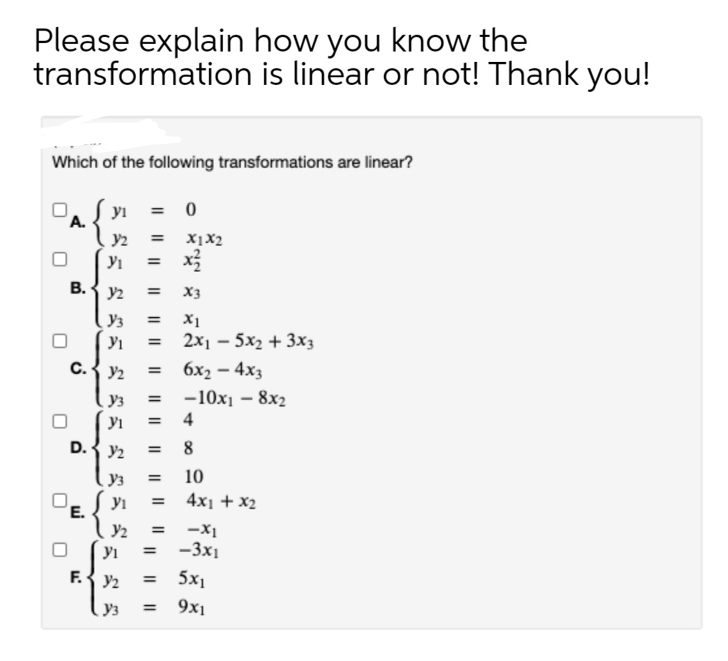 Please explain how you know the
transformation is linear or not! Thank you!
Which of the following transformations are linear?
yi
А.
y2
X1X2
%3D
В.
y2
X3
%3D
Y3
X1
%3D
Yi
2x1 – 5x2 + 3x3
%3D
С.
y2
6x2 – 4x3
%3D
Уз
-10x1 – 8x2
yi
4
D.
y2
8.
=
Уз
10
yi
4x1 + x2
'E.
Y2
-X1
-3x1
=
yi
F.
y2
5x1
%3D
Уз
9x1
%3D
I| ||||
