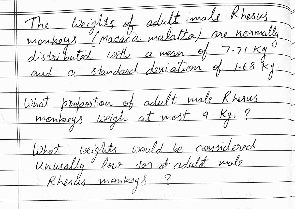 adult male R hesus
The
monke
distributed with a mean
Wei
(Macaca mulatta) are norm
be
aly
of 7.21 Kg
kg
and
a on of 68 Kky
standard deniatic
What proportion ef adult male Rhesus
most
menkey's weigh at q Ky. ?
leeigh at
mon
ts would be considered
Unlesally low tor of adalt male
Rheses moukrys
What litights
