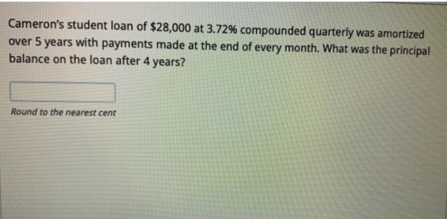 Cameron's student loan of $28,000 at 3.72% compounded quarterly was amortized
over 5 years with payments made at the end of every month. What was the principal
balance on the loan after 4 years?
Round to the nearest cent
