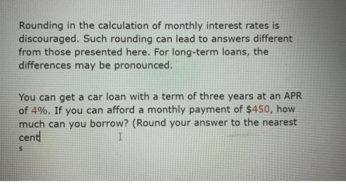 Rounding in the calculation of monthly interest rates is
discouraged. Such rounding can lead to answers different
from those presented here. For long-term loans, the
differences may be pronounced.
You can get a car loan with a term of three years at an APR
of 4%. If you can afford a monthly payment of $450, how
much can you borrow? (Round your answer to the nearest
cent
