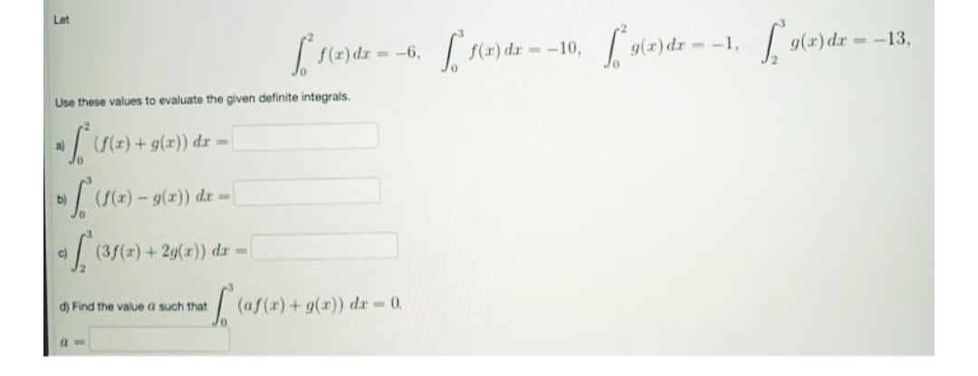 Let
f(z) dx
= -6,
--10,
g(x) dr- -1,
g(r) dr -13,
Use these values to evaluate the given definite integrals.
(z) +g(x)) dr =
a)
=)-9(z)) dr -
b)
(3/(x) +29(r)) dr=
c)
d) Find the value a such that
(af(x)+g(r)) dr 0.
