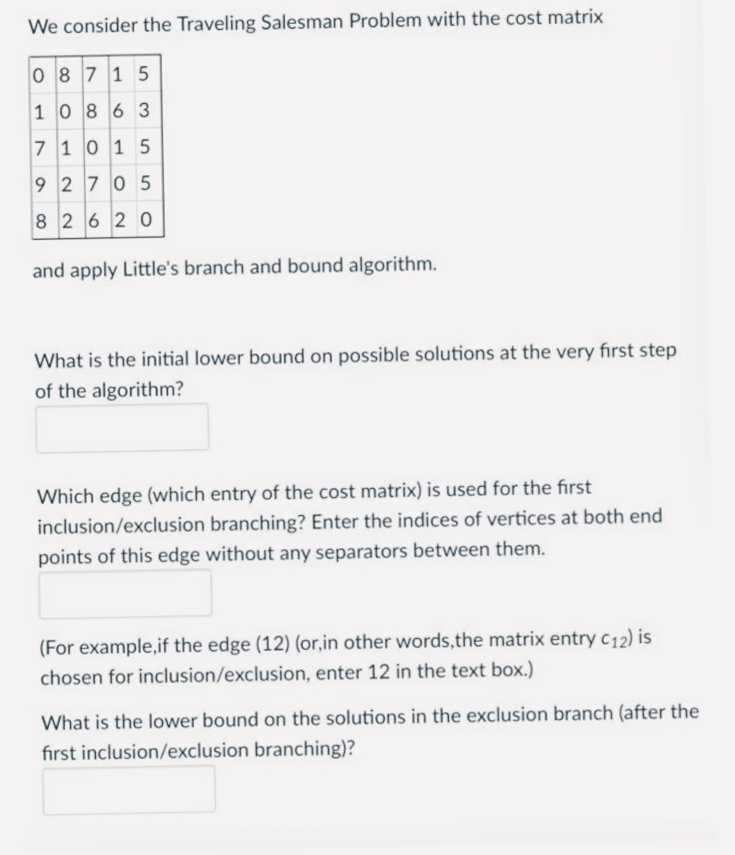 We consider the Traveling Salesman Problem with the cost matrix
0 87 1 5
1086 3
7 10 15
9 2 70 5
8 2620
and apply Little's branch and bound algorithm.
What is the initial lower bound on possible solutions at the very first step
of the algorithm?
Which edge (which entry of the cost matrix) is used for the first
inclusion/exclusion branching? Enter the indices of vertices at both end
points of this edge without any separators between them.
(For example,if the edge (12) (or,in other words,the matrix entry c12) is
chosen for inclusion/exclusion, enter 12 in the text box.)
What is the lower bound on the solutions in the exclusion branch (after the
fırst inclusion/exclusion branching)?
