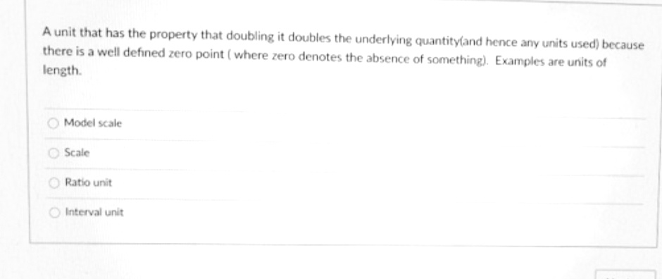 A unit that has the property that doubling it doubles the underlying quantity(and hence any units used) because
there is a well defıned zero point ( where zero denotes the absence of something). Examples are units of
length.
Model scale
Scale
Ratio unit
Interval unit
