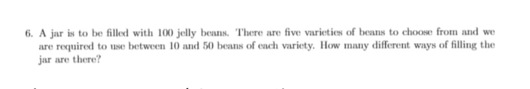 6. A jar is to be filled with 100 jelly beans. There are five varieties of beans to choose fromn and we
are required to use between 10 and 50 beans of each variety. How many different ways of filling the
jar are there?
