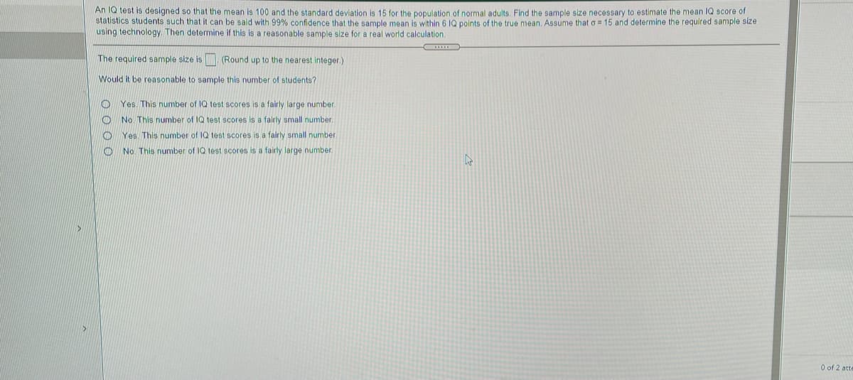 An 1Q test is designed so that the mean is 100 and the standard deviation is 15 for the population of normal adults. Find the sample size necessary to estimate the mean IQ score of
statistics students such that it can be said with 99% confidence that the sample mean is within 6 IQ points of the true mean. Assume that o = 15 and determine the required sample size
using technology. Then determine if this is a reasonable sample size for a real world calculation.
The required sample size is
(Round up to the nearest integer.)
Would it be reasonable to sample this number of students?
Yes. This number of IQ test scores is a fairly large number.
O No. This number of IQ test scores is a falrly small number.
Yes. This number of IQ test scores is a fairly small number.
No. This number of IQ test scores is a fairly large number.
O of 2 atte
