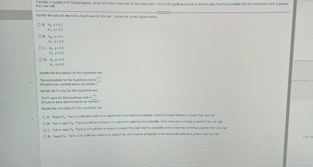 Consider a sample of 45 football games, where 26 of them were won by the home team. Use a 0.05 significance level to test the claim that the probability that the home team wins is greater
than one-half.
Identify the null and alternative hypotheses for this test Choose the correct answer below.
O A. Ho p=0.5
H p>0.5
O B. Ho p=0.5
H, p<0.5
O C. Ho p>0.5
H, p=0.5
O D. Ho p=05
H p#05
Identify the test statistic for this hypothesis test.
The test statistic for this hypothesis test is
(Round to two decimal places as needed.)
Identify the P-value for this hypothesis test
The P-value for this hypothesis test is
(Round to three decimal places as needed.)
Identify the conclusion for this hypothesis test.
O A. Reject Ho. There is sufficient evidence to support the claim that the probability of the home team winning is greater than one-half.
O B. Fail to reject Ho. There is sufficient evidence to support the claim that the probability of the home team winning is greater than one-half
O C. Fail to reject Ho There is not sufficient evidence to support the claim that the probability of the home team winning is greater than one-half
O D. Reject H.. There is not sufficient evidence to support the claim that the probability of the home team winning is greater than one-half.
O of 2 ac
