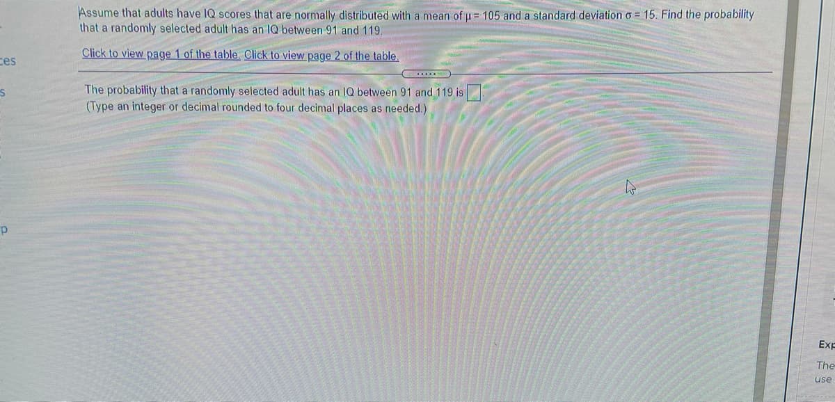 Assume that adults have IQ scores that are normally distributed with a mean of u= 105 and a standard deviation o = 15. Find the probability
that a randomly selected adult has an IQ between 91 and 119.
Click to view page 1 of the table. Click to view page 2 of the table.
ces
The probability that a randomly selected adult has an IQ between 91 and 119 is
(Type an integer or decimal rounded to four decimal places as needed.)
Exp
The
use
