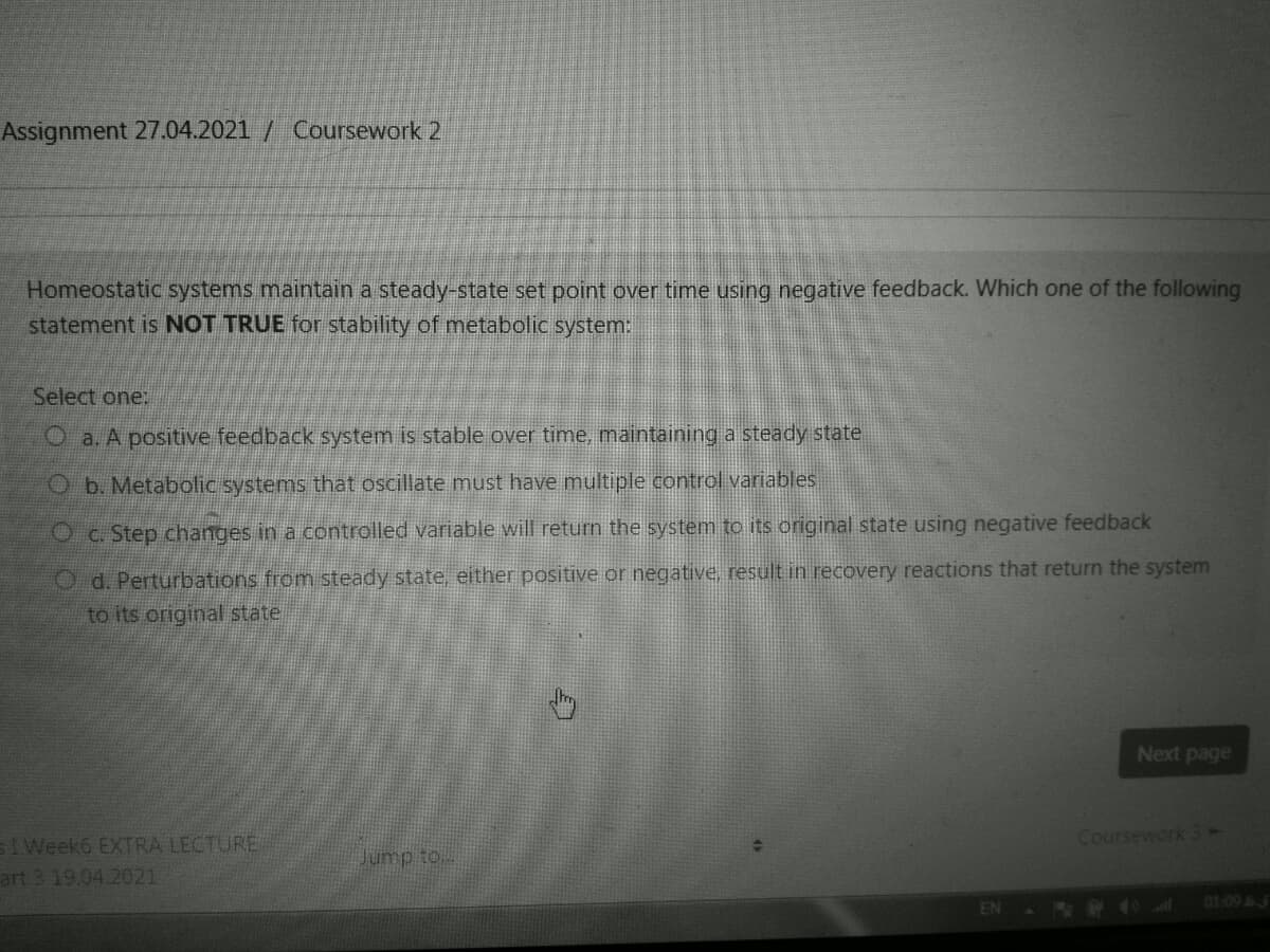 Assignment 27.04.2021 / Coursework 2
Homeostatic systems maintain a steady-state set point over time using negative feedback. Which one of the following
statement is NOT TRUE for stability of metabolic system:
Select one:
Oa. A positive feedback system is stable over time, maintaining a steady state.
Ob. Metabolic systems that oscillate must have multiple control variables
Oc. Step changes in a controlled variable will return the system to its original state using negative feedback
O d. Perturbations from steady state, either positive or negative. result in recovery reactions that return the system
to its original state
Next page
Coursework 3-
sIWeek6 EXTRA LECTURE
art 3 19.04.2021
Jump to.
01:09 3
EN
