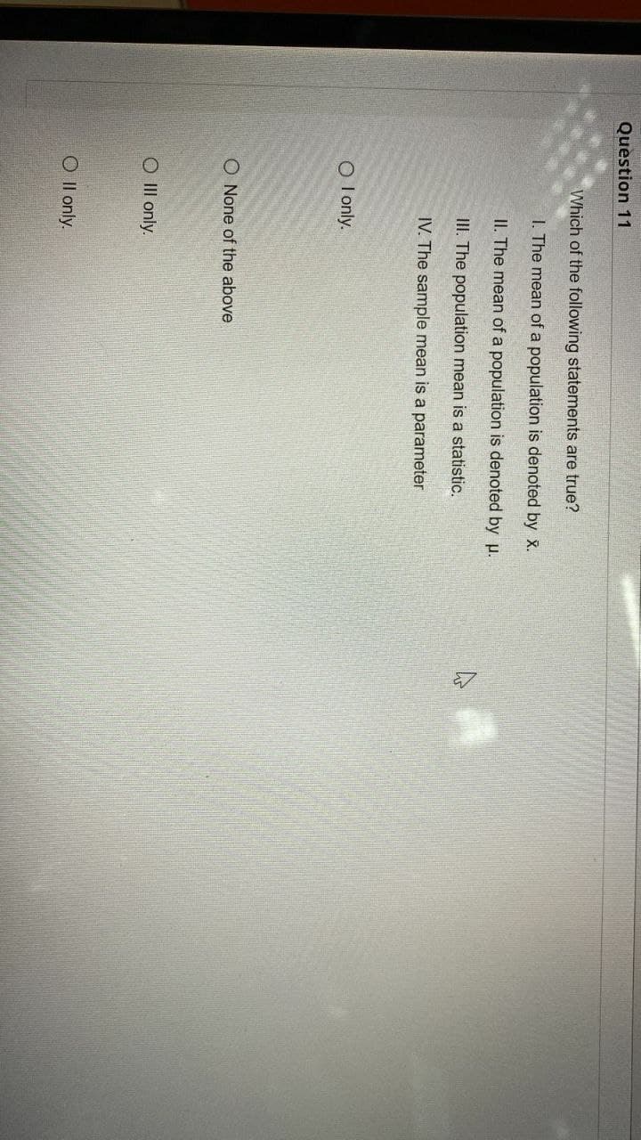 Question 11
Which of the following statements are true?
I. The mean of a population is denoted by X.
II. The mean of a population is denoted by p.
III. The population mean is a statistic.
IV. The sample mean is a parameter
O I only.
O None of the above
O II only.
O Il only.
