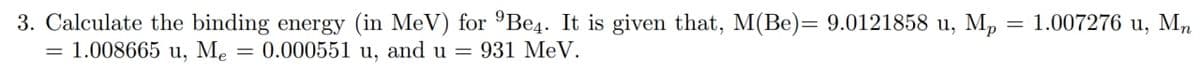 3. Calculate the binding energy (in MeV) for ºBe4. It is given that, M(Be)= 9.0121858 u, M,
= 1.008665 u, Me
= 1.007276 u, Mn
= 0.000551 u, and u = 931 MeV.
