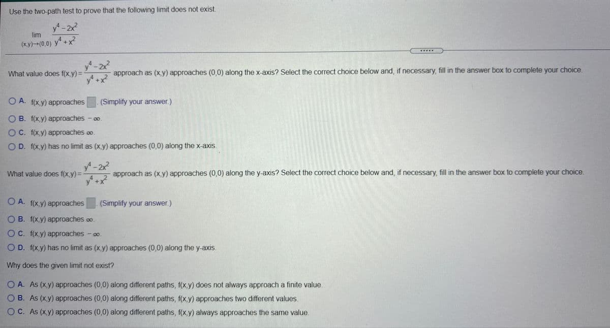 Use the two-path test to prove that the following limit does not exist.
y-2x²
lim
4
(ху) — (0,0) у" +х*
.....
y-2x2
What value does f(x,y) =
approach as (x,y) approaches (0,0) along the x-axis? Select the correct choice below and, if necessary, fill in the answer box to complete your choice.
+X+
O A. f(x,y) approaches
(Simplify your answer.)
O B. f(x,y) approaches - o.
O C. f(x,y) approaches o.
O D. f(x,y) has no limit as (x,y) approaches (0,0) along the x-axis.
y-2x2
What value does f(x,y)=D
approach as (x y) approaches (0,0) along the y-axis? Select the correct choice below and, if necessary, fill in the answer box to complete your choice.
.4. 2
y +x
O A. f(x,y) approaches
(Simplify your answer)
O B. f(x,y) approaches co.
O C. f(x,y) approaches - o.
O D. f(x,y) has no limit as (x,y) approaches (0,0) along the y-axis.
Why does the given limit not exist?
O A. As (x,y) approaches (0,0) along different paths, f(x,y) does not always approach a finite value.
O B. As (x,y) approaches (0,0) along different paths, f(x,y) approaches two different values.
O C. As (x,y) approaches (0,0) along different paths, f(x,y) always approaches the same value.
