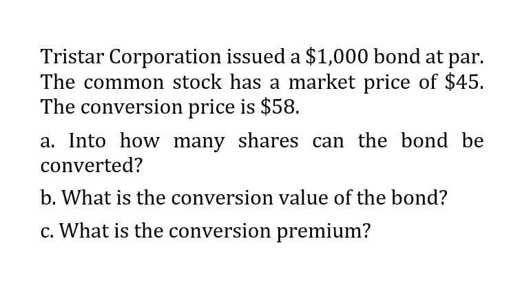 Tristar Corporation issued a $1,000 bond at par.
The common stock has a market price of $45.
The conversion price is $58.
a. Into how many shares can the bond be
converted?
b. What is the conversion value of the bond?
c. What is the conversion premium?