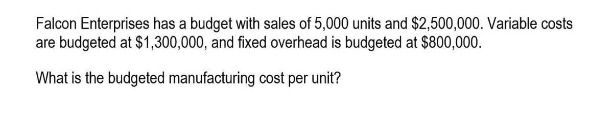 Falcon Enterprises has a budget with sales of 5,000 units and $2,500,000. Variable costs
are budgeted at $1,300,000, and fixed overhead is budgeted at $800,000.
What is the budgeted manufacturing cost per unit?