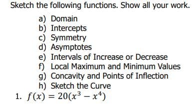 Sketch the following functions. Show all your work.
a) Domain
b) Intercepts
c) Symmetry
d) Asymptotes
e) Intervals of Increase or Decrease
f) Local Maximum and Minimum Values
g) Concavity and Points of Inflection
h) Sketch the Curve
1. f(x) = 20(x3 – x*)
%3D
