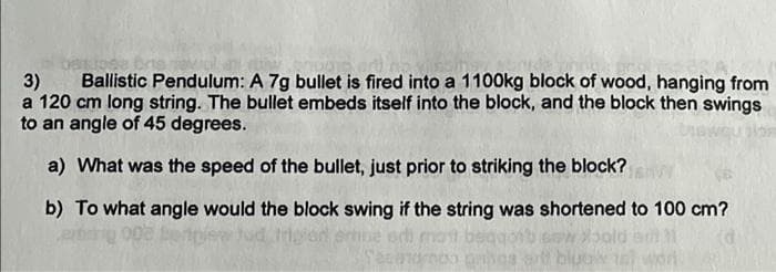 Ballistic Pendulum: A 7g bullet is fired into a 1100kg block of wood, hanging from
3)
a 120 cm long string. The bullet embeds itself into the block, and the block then swings
to an angle of 45 degrees.
a) What was the speed of the bullet, just prior to striking the block?
b) To what angle would the block swing if the string was shortened to 100 cm?
tdod em
