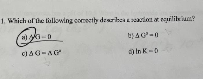 1. Which of the following correctly describes a reaction at equilibrium?
a) yG = 0
b) A G° = 0
c) AG=A G°
d) In K = 0
