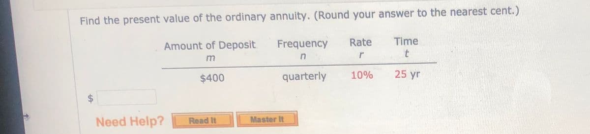 Find the present value of the ordinary annuity. (Round your answer to the nearest cent.)
Amount of Deposit
Frequency
Rate
Time
$400
quarterly
10%
25 yr
Need Help?
Read It
Master It
%24
