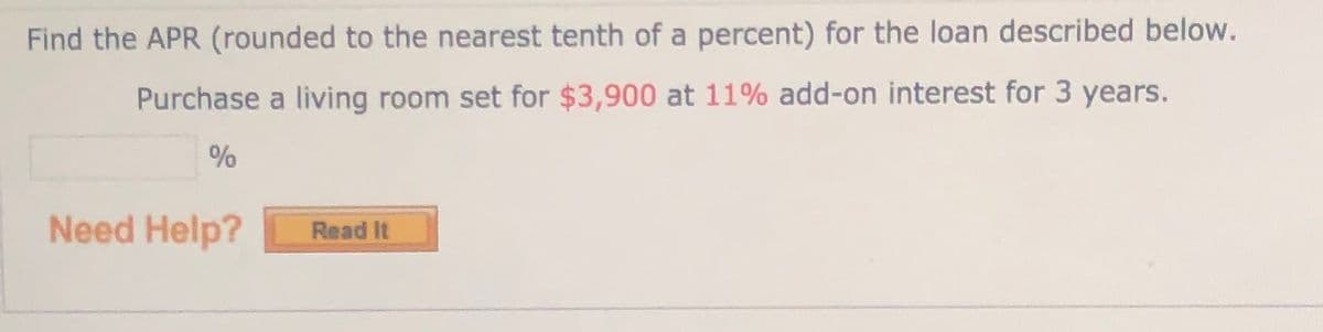 Find the APR (rounded to the nearest tenth of a percent) for the loan described below.
Purchase a living room set for $3,900 at 11% add-on interest for 3 years.
Need Help?
Read It
