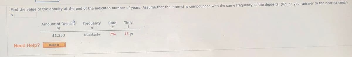 Find the value of the annuity at the end of the indicated number of years. ASsume that the interest is compounded with the same frequency as the deposits. (Round your answer to the nearest cent.)
$4
Amount of Deposie
Frequency
Rate
Time
m
n
$1,250
quarterly
7%
15 yr
Need Help?
Read It
