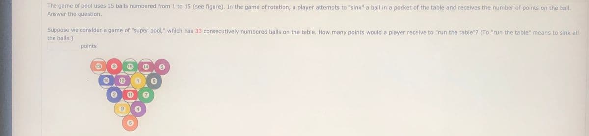 The game of pool uses 15 balls numbered from 1 to 15 (see figure). In the game of rotation, a player attempts to "sink" a ball in a pocket of the table and receives the number of points on the ball.
Answer the question.
Suppose we consider a game of "super pool," which has 33 consecutively numbered bạlls on the table. How many points would a player receive to "run the table"? (To "run the table" means to sink all
the balls.)
points
13
15
14
12
