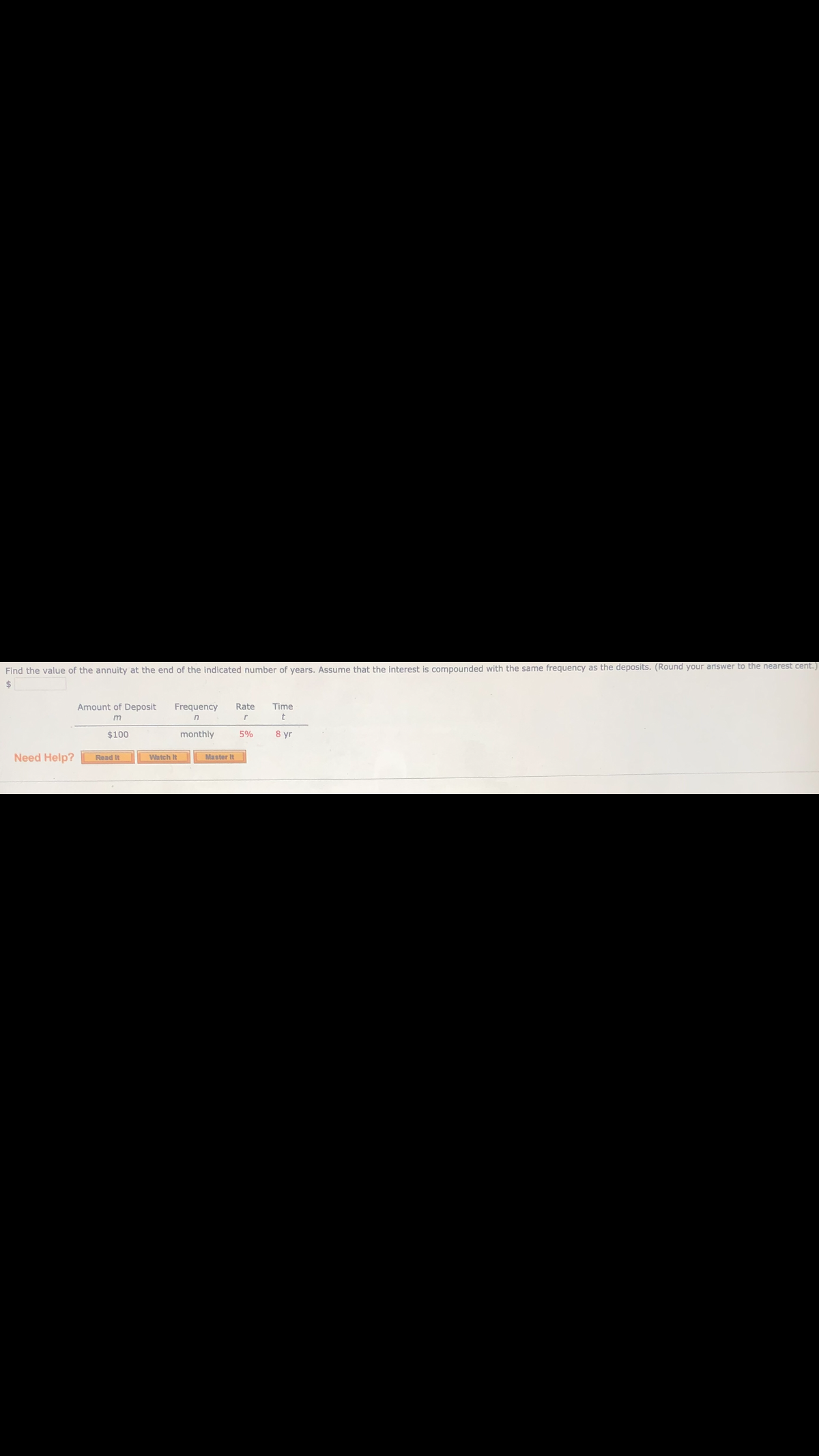 Find the value of the annuity at the end of the indicated number of years, Assume that the interest is compounded with the same frequency as the deposits. (Round your answer to the nearest cent.)
Amount of Deposit
Frequency
Rate
Time
in
$100
monthly
5%
8 yr
Need Help?
Read It
Watch It
Master It
